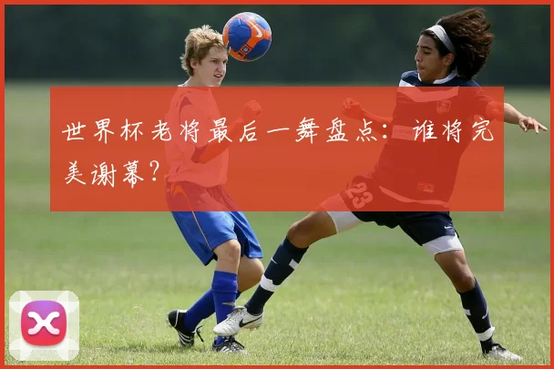 世界杯老将最后一舞盘点：谁将完美谢幕？
