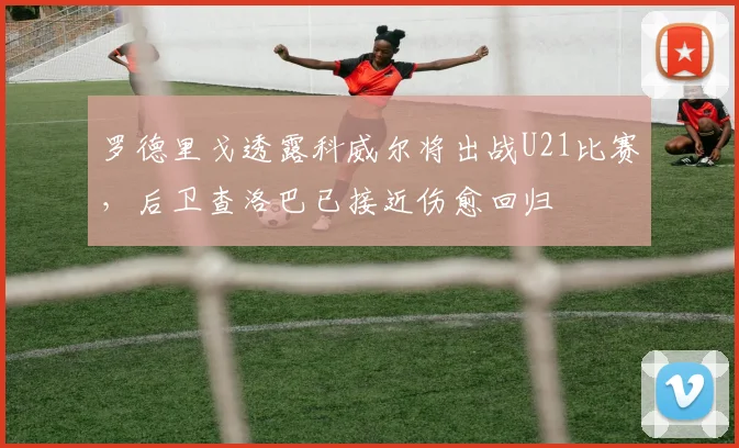 罗德里戈透露科威尔将出战U21比赛，后卫查洛巴已接近伤愈回归