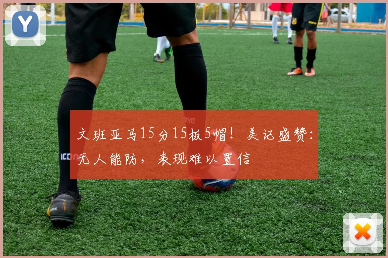 文班亚马15分15板5帽！美记盛赞：无人能防，表现难以置信