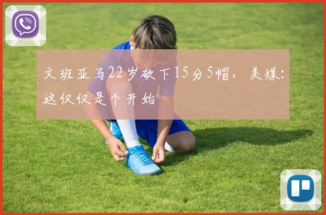 文班亚马22岁砍下15分5帽，美媒：这仅仅是个开始