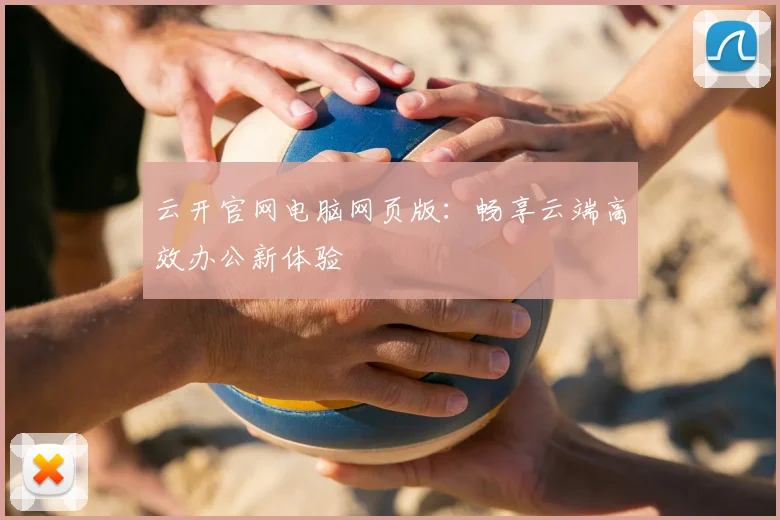 云开官网电脑网页版：畅享云端高效办公新体验