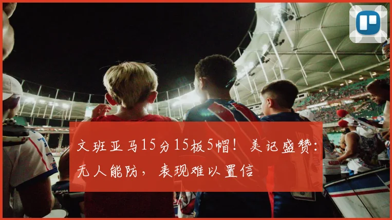 文班亚马15分15板5帽!美记盛赞:无人能防,表现难以置信