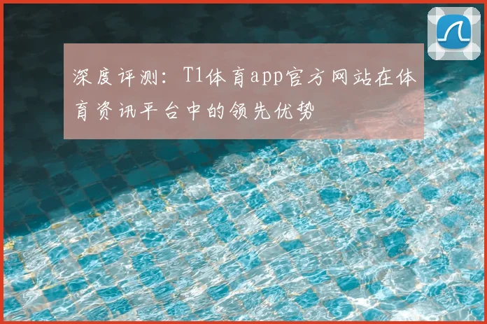 深度评测:T1体育app官方网站在体育资讯平台中的领先优势