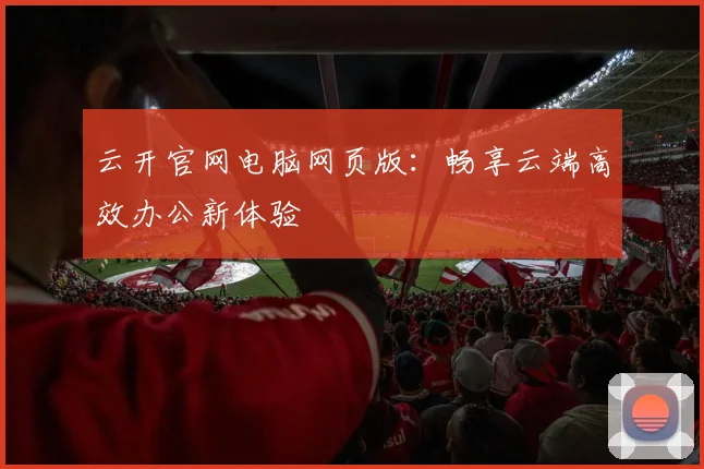 云开官网电脑网页版:畅享云端高效办公新体验
