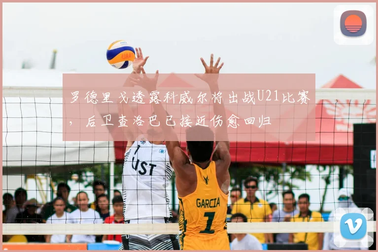 罗德里戈透露科威尔将出战U21比赛,后卫查洛巴已接近伤愈回归