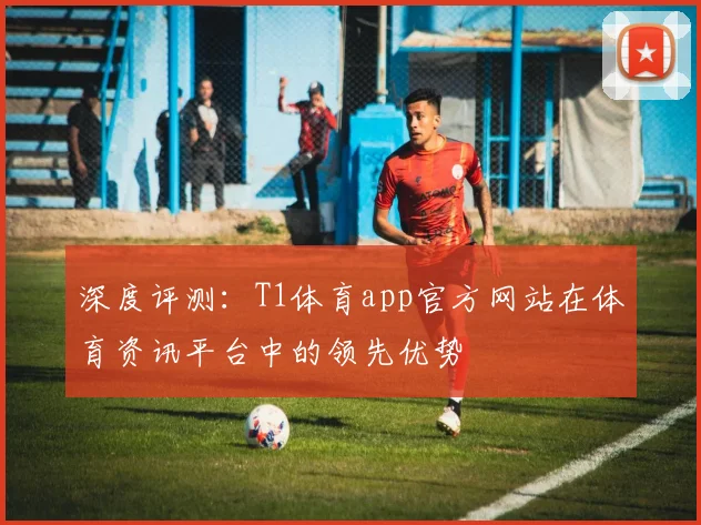 深度评测:T1体育app官方网站在体育资讯平台中的领先优势