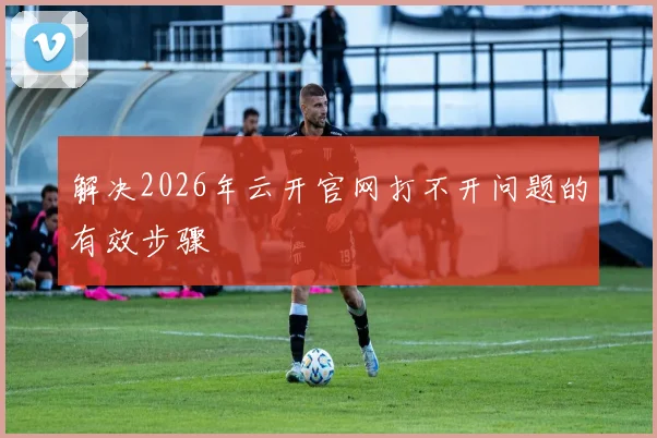 解决2026年云开官网打不开问题的有效步骤